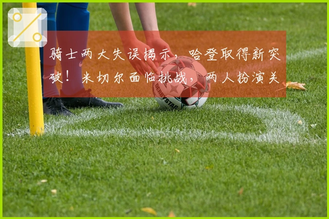 骑士两大失误揭示，哈登取得新突破！米切尔面临挑战，两人扮演关键角色